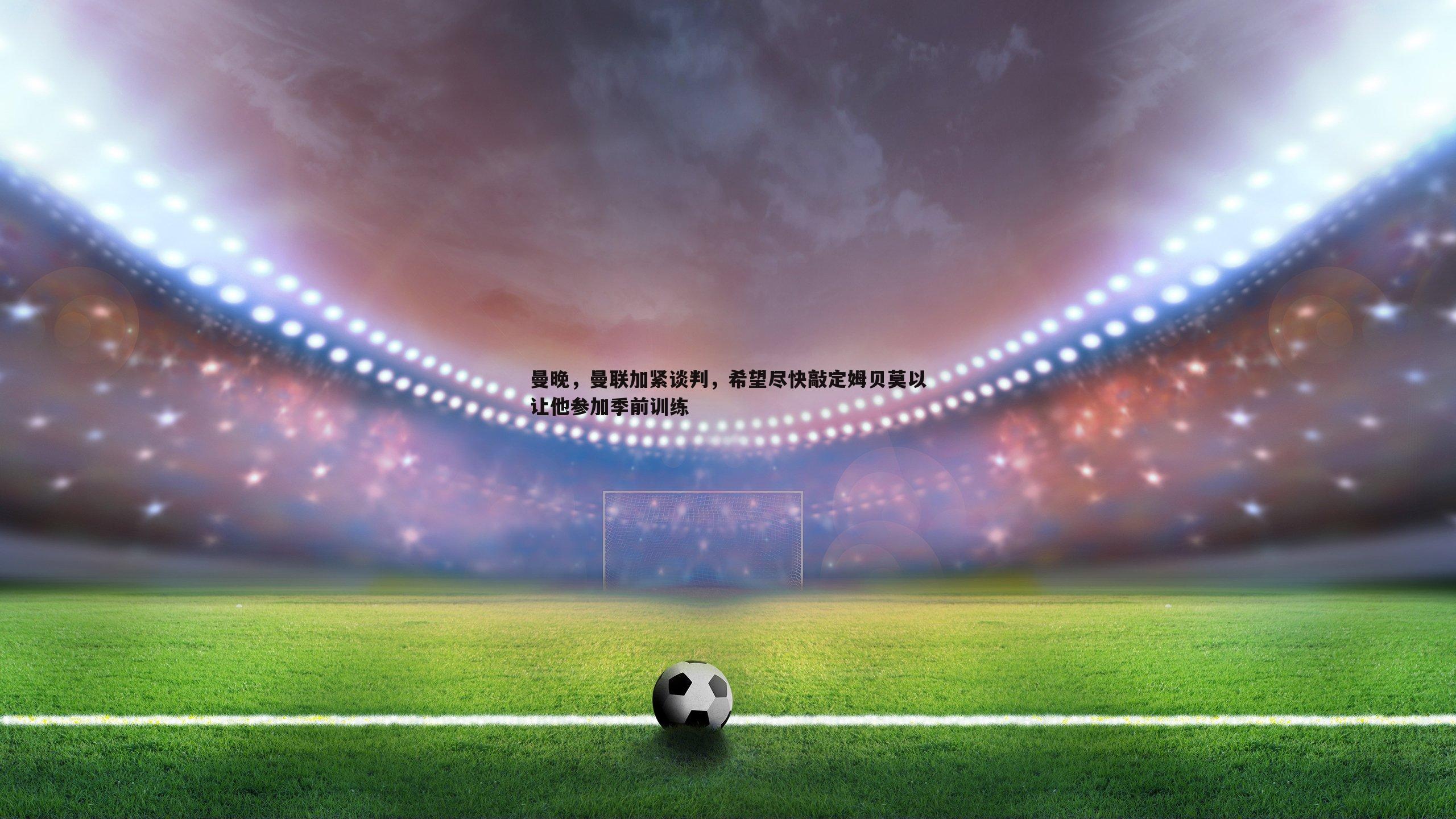 曼晚，曼联加紧谈判，希望尽快敲定姆贝莫以让他参加季前训练